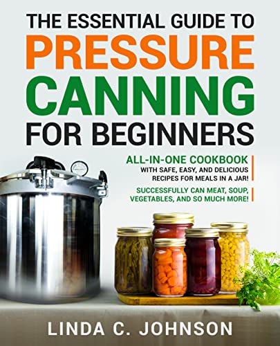 The Essential Guide to Pressure Canning for Beginners: All-In-One Cookbook with Safe, Easy, and Delicious Recipes for Meals in a Jar! Successfully Can Meat, Soup, Vegetables, and So Much More!